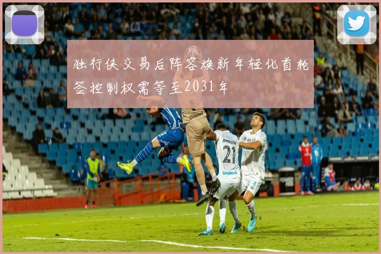 独行侠交易后阵容焕新年轻化首轮签控制权需等至2031年